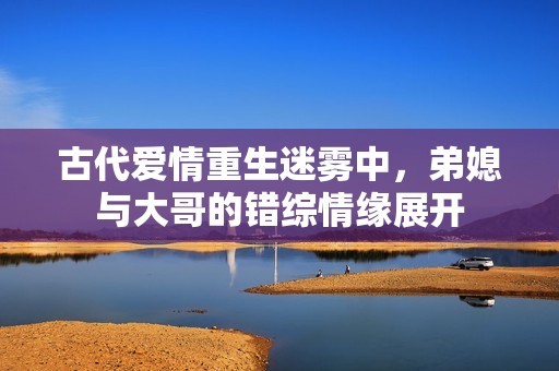古代爱情重生迷雾中，弟媳与大哥的错综情缘展开