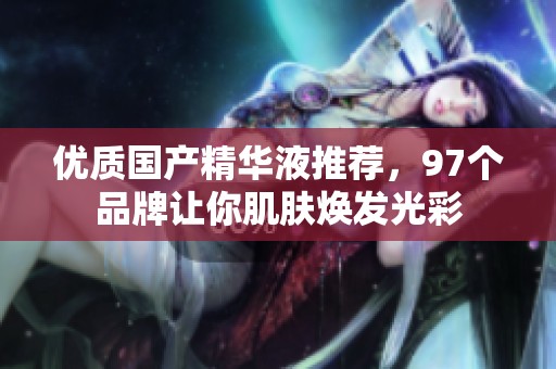 优质国产精华液推荐，97个品牌让你肌肤焕发光彩