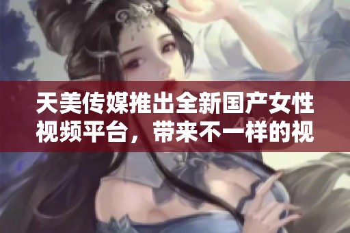 天美传媒推出全新国产女性视频平台，带来不一样的视听体验