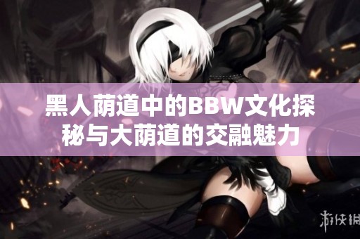 黑人荫道中的BBW文化探秘与大荫道的交融魅力