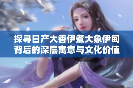 探寻日产大香伊煮大象伊甸背后的深层寓意与文化价值