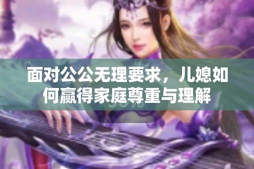 面对公公无理要求,儿媳如何赢得家庭尊重与理解 面对公公无理要求,儿媳如何赢得家庭尊重与理解