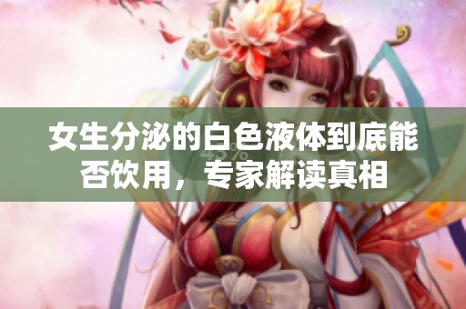 女生分泌的白色液体到底能否饮用，专家解读真相