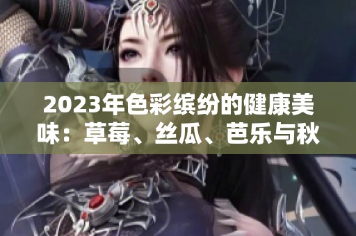 2023年色彩缤纷的健康美味：草莓、丝瓜、芭乐与秋葵的夏日搭配
