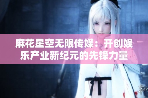 麻花星空无限传媒：开创娱乐产业新纪元的先锋力量