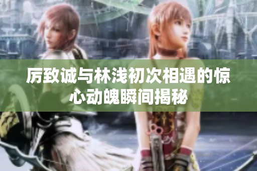 厉致诚与林浅初次相遇的惊心动魄瞬间揭秘