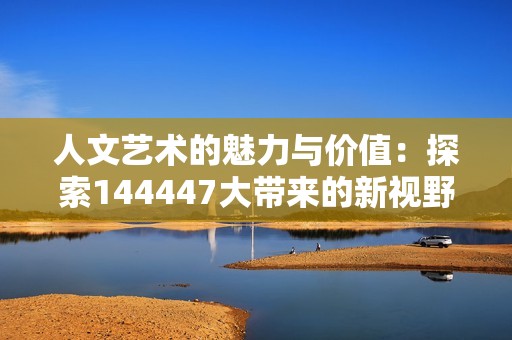人文艺术的魅力与价值：探索144447大带来的新视野