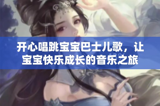 开心唱跳宝宝巴士儿歌，让宝宝快乐成长的音乐之旅