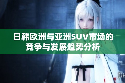 日韩欧洲与亚洲SUV市场的竞争与发展趋势分析