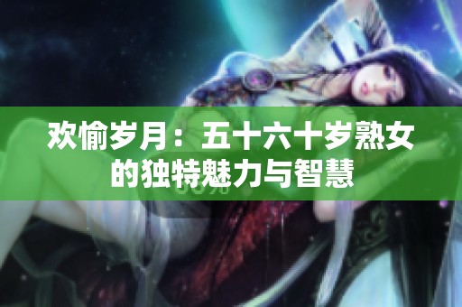 欢愉岁月：五十六十岁熟女的独特魅力与智慧