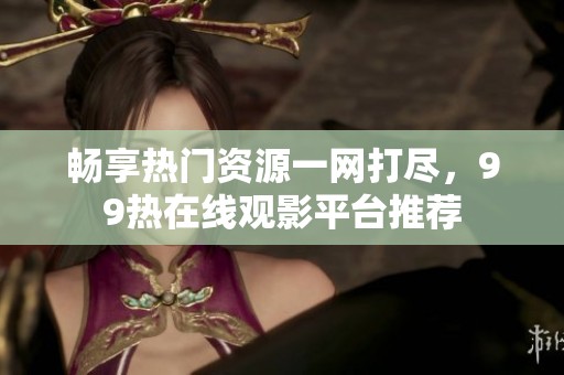 畅享热门资源一网打尽，99热在线观影平台推荐