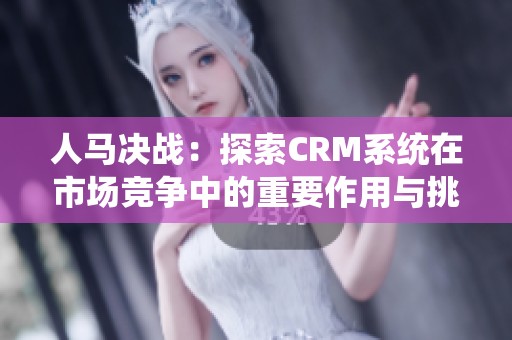 人马决战：探索CRM系统在市场竞争中的重要作用与挑战
