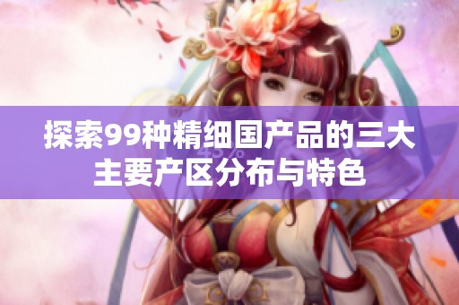 探索99种精细国产品的三大主要产区分布与特色