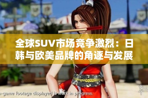 全球SUV市场竞争激烈：日韩与欧美品牌的角逐与发展分析