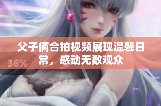 父子俩合拍视频展现温馨日常，感动无数观众