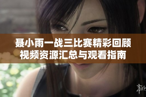 聂小雨一战三比赛精彩回顾视频资源汇总与观看指南