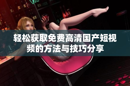 轻松获取免费高清国产短视频的方法与技巧分享
