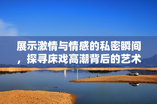 展示激情与情感的私密瞬间，探寻床戏高潮背后的艺术魅力