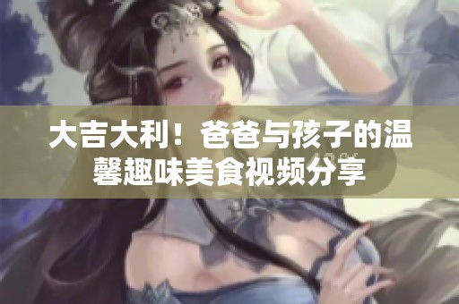 大吉大利！爸爸与孩子的温馨趣味美食视频分享