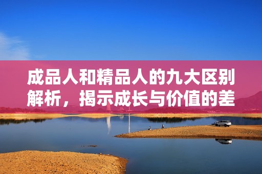成品人和精品人的九大区别解析，揭示成长与价值的差异
