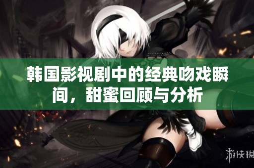 韩国影视剧中的经典吻戏瞬间，甜蜜回顾与分析