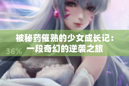 被秘药催熟的少女成长记：一段奇幻的逆袭之旅