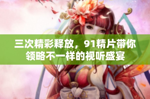 三次精彩释放，91精片带你领略不一样的视听盛宴