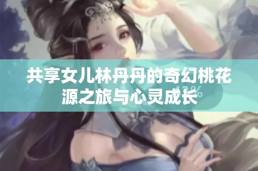 共享女儿林丹丹的奇幻桃花源之旅与心灵成长