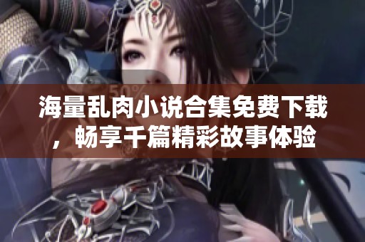 海量乱肉小说合集免费下载，畅享千篇精彩故事体验