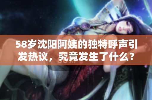 58岁沈阳阿姨的独特呼声引发热议，究竟发生了什么？