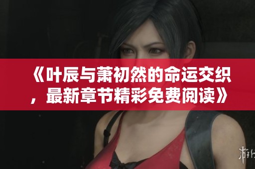 《叶辰与萧初然的命运交织，最新章节精彩免费阅读》