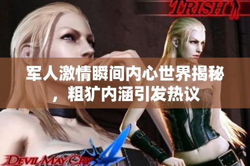 军人激情瞬间内心世界揭秘，粗犷内涵引发热议