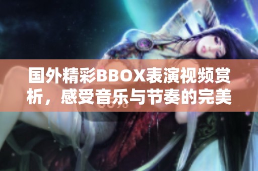 国外精彩BBOX表演视频赏析，感受音乐与节奏的完美结合