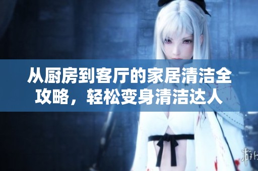 从厨房到客厅的家居清洁全攻略，轻松变身清洁达人