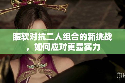 腰软对抗二人组合的新挑战，如何应对更显实力