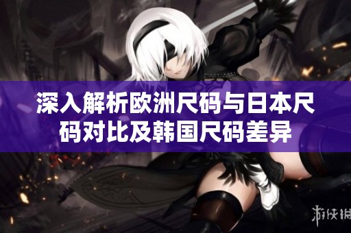 深入解析欧洲尺码与日本尺码对比及韩国尺码差异
