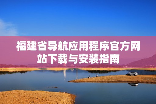 福建省导航应用程序官方网站下载与安装指南