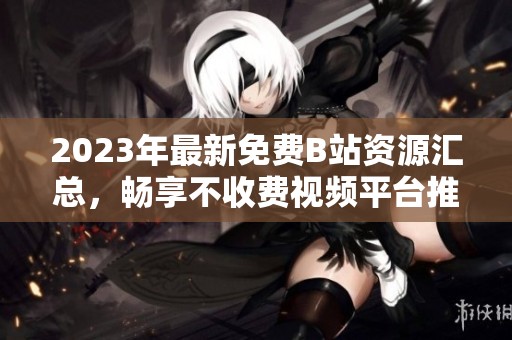 2023年最新免费B站资源汇总，畅享不收费视频平台推荐