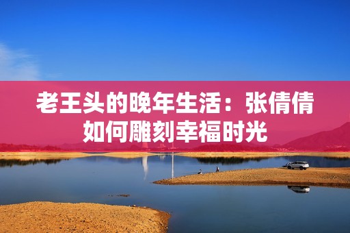 老王头的晚年生活：张倩倩如何雕刻幸福时光