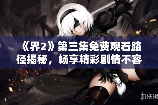 《界2》第三集免费观看路径揭秘，畅享精彩剧情不容错过