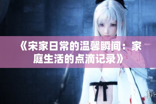 《宋家日常的温馨瞬间：家庭生活的点滴记录》