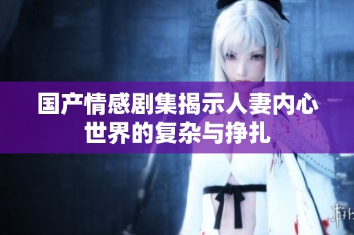 国产情感剧集揭示人妻内心世界的复杂与挣扎