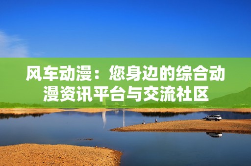 风车动漫：您身边的综合动漫资讯平台与交流社区