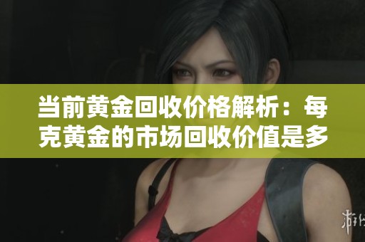 当前黄金回收价格解析：每克黄金的市场回收价值是多少