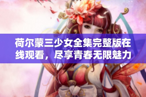 荷尔蒙三少女全集完整版在线观看，尽享青春无限魅力！