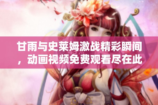 甘雨与史莱姆激战精彩瞬间，动画视频免费观看尽在此处