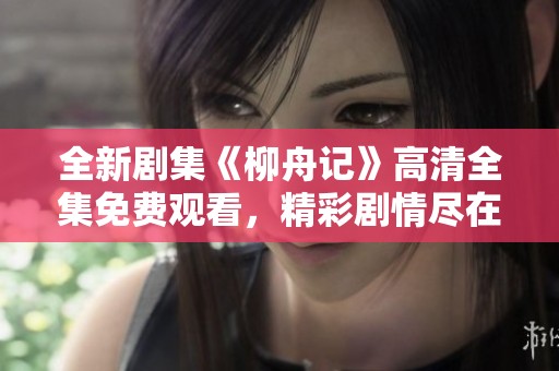 全新剧集《柳舟记》高清全集免费观看，精彩剧情尽在掌握！