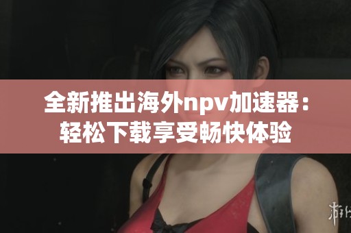 全新推出海外npv加速器：轻松下载享受畅快体验
