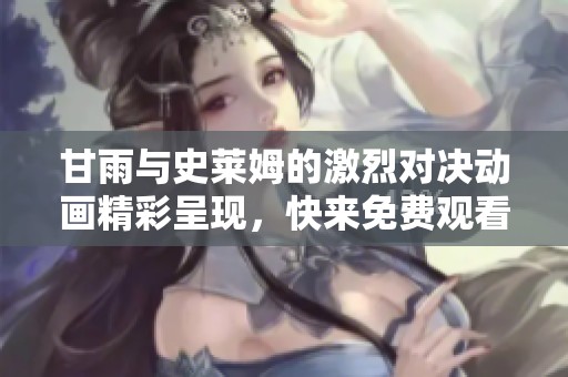 甘雨与史莱姆的激烈对决动画精彩呈现，快来免费观看！