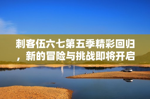 刺客伍六七第五季精彩回归，新的冒险与挑战即将开启